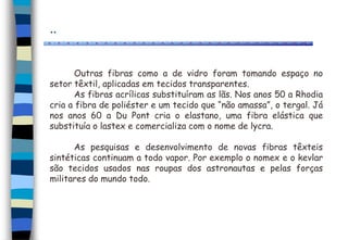 ..
Outras fibras como a de vidro foram tomando espaço no
setor têxtil, aplicadas em tecidos transparentes.
As fibras acrílicas substituíram as lãs. Nos anos 50 a Rhodia
cria a fibra de poliéster e um tecido que “não amassa”, o tergal. Já
nos anos 60 a Du Pont cria o elastano, uma fibra elástica que
substituía o lastex e comercializa com o nome de lycra.
As pesquisas e desenvolvimento de novas fibras têxteis
sintéticas continuam a todo vapor. Por exemplo o nomex e o kevlar
são tecidos usados nas roupas dos astronautas e pelas forças
militares do mundo todo.
 