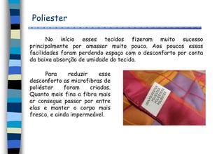 Poliester
No início esses tecidos fizeram muito sucesso
principalmente por amassar muito pouco. Aos poucos essas
facilidades foram perdendo espaço com o desconforto por conta
da baixa absorção de umidade do tecido.
Para reduzir esse
desconforto as microfibras de
poliéster foram criadas.
Quanto mais fina a fibra mais
ar consegue passar por entre
elas e manter o corpo mais
fresco, e ainda impermeável.
 