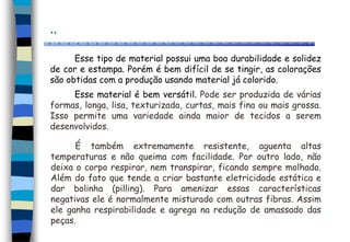 ..
Esse tipo de material possui uma boa durabilidade e solidez
de cor e estampa. Porém é bem difícil de se tingir, as colorações
são obtidas com a produção usando material já colorido.
Esse material é bem versátil. Pode ser produzida de várias
formas, longa, lisa, texturizada, curtas, mais fina ou mais grossa.
Isso permite uma variedade ainda maior de tecidos a serem
desenvolvidos.
É também extremamente resistente, aguenta altas
temperaturas e não queima com facilidade. Por outro lado, não
deixa o corpo respirar, nem transpirar, ficando sempre molhado.
Além do fato que tende a criar bastante eletricidade estática e
dar bolinha (pilling). Para amenizar essas características
negativas ele é normalmente misturado com outras fibras. Assim
ele ganha respirabilidade e agrega na redução de amassado das
peças.
 