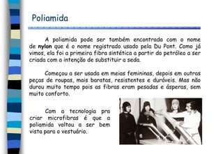 Poliamida
A poliamida pode ser também encontrada com o nome
de nylon que é o nome registrado usado pela Du Pont. Como já
vimos, ela foi a primeira fibra sintética a partir do petróleo a ser
criada com a intenção de substituir a seda.
Começou a ser usada em meias femininas, depois em outras
peças de roupas, mais baratas, resistentes e duráveis. Mas não
durou muito tempo pois as fibras eram pesadas e ásperas, sem
muito conforto.
Com a tecnologia pra
criar microfibras é que a
poliamida voltou a ser bem
vista para o vestuário.
 