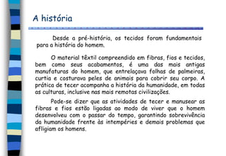 A história
Desde a pré-história, os tecidos foram fundamentais
para a história do homem.
O material têxtil compreendido em fibras, fios e tecidos,
bem como seus acabamentos, é uma das mais antigas
manufaturas do homem, que entrelaçava folhas de palmeiras,
curtia e costurava peles de animais para cobrir seu corpo. A
prática de tecer acompanha a história da humanidade, em todas
as culturas, inclusive nas mais remotas civilizações.
Pode-se dizer que as atividades de tecer e manusear as
fibras e fios estão ligadas ao modo de viver que o homem
desenvolveu com o passar do tempo, garantindo sobrevivência
da humanidade frente às intempéries e demais problemas que
afligiam os homens.
 