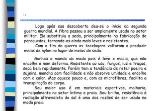 ..
Logo após sua descoberta deu-se o inicio da segunda
guerra mundial. A fibra passou a ser amplamente usada no setor
militar. Ela substituiu a seda, principalmente na fabricação de
paraquedas, tornando-os ainda mais leves e resistentes.
Com o fim da guerra as tecelagens voltaram a produzir
meias de nylon no lugar de meias de seda.
Ganhou o mundo da moda pois é leve e macia, que não
encolhe e nem deforma. Resistente ao uso, fungos, luz e traças,
seca bem rapidamente. Porém tem a tendência de reter poeira e
sujeira, mancha com facilidade e não absorve umidade e encolhe
com o calor. Mas aquece pouco e, com as microfibras, facilita a
transpiração do corpo.
Seu maior uso é em materiais esportivos, malharia,
principalmente no setor íntimo e praia. Seu brilho, resistência à
radiação ultravioleta do sol é uma das razões de ser usada na
moda praia.
 