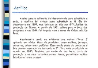 Acrílico
Assim como a poliamida foi desenvolvida para substituir a
seda, o acrílico foi criado para substituir a lã. Ele foi
descoberta em 1894, mas deixada de lado por dificuldades de
produção de fibras. A partir de 1931 voltou para o foco das
pesquisas e em 1944 foi lançada com o nome de Orlon pela Du
Pont.
Amplamente usada em misturas com outras fibras. É
aplicada em vários tipos de produtos, como malhas, jerseys,
carpetes, cobertores, pelúcias. Essa ampla gama de produtos a
fez ganhar mercado, se tornando a 3º fibra mais produzida no
mundo em 1980. Também por conta de seu baixo custo de
produção e as suas patentes serem livres, permitindo muitas
fábricas a terem acesso.
 