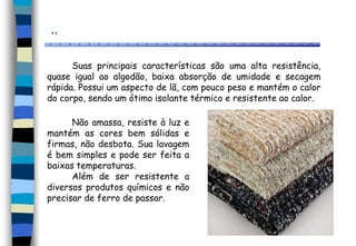 ..
Suas principais características são uma alta resistência,
quase igual ao algodão, baixa absorção de umidade e secagem
rápida. Possui um aspecto de lã, com pouco peso e mantém o calor
do corpo, sendo um ótimo isolante térmico e resistente ao calor.
Não amassa, resiste à luz e
mantém as cores bem sólidas e
firmas, não desbota. Sua lavagem
é bem simples e pode ser feita a
baixas temperaturas.
Além de ser resistente a
diversos produtos químicos e não
precisar de ferro de passar.
 
