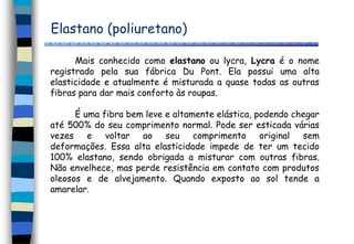 Elastano (poliuretano)
Mais conhecido como elastano ou lycra, Lycra é o nome
registrado pela sua fábrica Du Pont. Ela possui uma alta
elasticidade e atualmente é misturada a quase todas as outras
fibras para dar mais conforto às roupas.
É uma fibra bem leve e altamente elástica, podendo chegar
até 500% do seu comprimento normal. Pode ser esticada várias
vezes e voltar ao seu comprimento original sem
deformações. Essa alta elasticidade impede de ter um tecido
100% elastano, sendo obrigada a misturar com outras fibras.
Não envelhece, mas perde resistência em contato com produtos
oleosos e de alvejamento. Quando exposto ao sol tende a
amarelar.
 