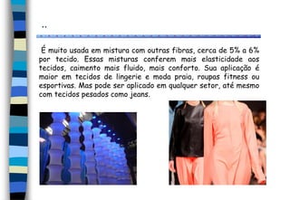 ..
É muito usada em mistura com outras fibras, cerca de 5% a 6%
por tecido. Essas misturas conferem mais elasticidade aos
tecidos, caimento mais fluido, mais conforto. Sua aplicação é
maior em tecidos de lingerie e moda praia, roupas fitness ou
esportivas. Mas pode ser aplicado em qualquer setor, até mesmo
com tecidos pesados como jeans.
 