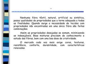 ..
Nenhuma fibra têxtil, natural, artificial ou sintética,
possui qualidades de propriedades que a torne adequada a todas
as finalidades. Quando surge a necessidade de tecidos com
propriedades não encontradas em uma única fibra são feitas
combinações.
Assim as propriedades desejadas se somam, minimizando
as indesejáveis. Boas misturas precisam de conhecimento e
estudo das fibras, bem com uma boa dose de criatividade.
O mercado cada vez mais exige cores, texturas,
resistência, conforto, durabilidade, com características
renovadas.
 