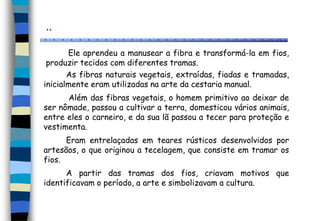 ..
Ele aprendeu a manusear a fibra e transformá-la em fios,
produzir tecidos com diferentes tramas.
As fibras naturais vegetais, extraídas, fiadas e tramadas,
inicialmente eram utilizadas na arte da cestaria manual.
Além das fibras vegetais, o homem primitivo ao deixar de
ser nômade, passou a cultivar a terra, domesticou vários animais,
entre eles o carneiro, e da sua lã passou a tecer para proteção e
vestimenta.
Eram entrelaçadas em teares rústicos desenvolvidos por
artesãos, o que originou a tecelagem, que consiste em tramar os
fios.
A partir das tramas dos fios, criavam motivos que
identificavam o período, a arte e simbolizavam a cultura.
 