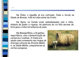 ..
Na Índia, o algodão já era cultivado, fiado e tecido na
Idade do Bronze, três mil anos antes de Cristo.
No Egito, os faraós eram embalsamados com o linho,
símbolo de poder e riqueza. As planícies do rio Nilo servem de
leito para o linho há milhares de anos.
Na Mesopotâmia, a lã ganhou
importância, com a domesticação de
carneiros e ovelhas. A trama era
usada como ornamento nas roupas de
diversas culturas do Oriente Médio
e, na Idade Média, conquistaram as
cortes europeias.
 