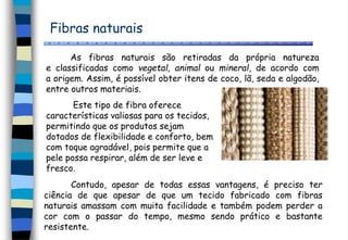 Fibras naturais
As fibras naturais são retiradas da própria natureza
e classificadas como vegetal, animal ou mineral, de acordo com
a origem. Assim, é possível obter itens de coco, lã, seda e algodão,
entre outros materiais.
Este tipo de fibra oferece
características valiosas para os tecidos,
permitindo que os produtos sejam
dotados de flexibilidade e conforto, bem
com toque agradável, pois permite que a
pele possa respirar, além de ser leve e
fresco.
Contudo, apesar de todas essas vantagens, é preciso ter
ciência de que apesar de que um tecido fabricado com fibras
naturais amassam com muita facilidade e também podem perder a
cor com o passar do tempo, mesmo sendo prático e bastante
resistente.
 