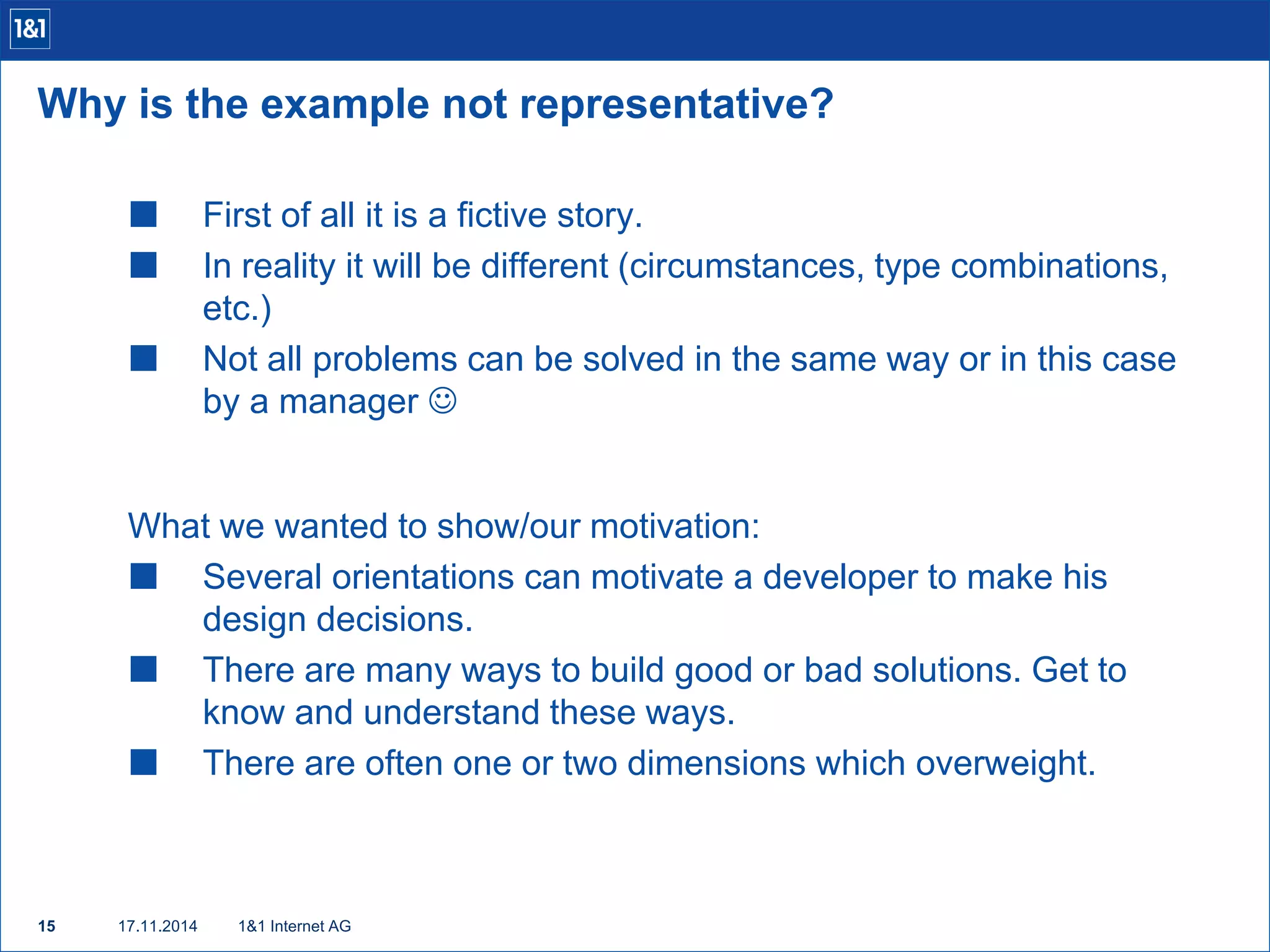 Why is the example not representative? 
 First of all it is a fictive story. 
 In reality it will be different (circumstances, type combinations, 
etc.) 
 Not all problems can be solved in the same way or in this case 
by a manager  
What we wanted to show/our motivation: 
 Several orientations can motivate a developer to make his 
design decisions. 
 There are many ways to build good or bad solutions. Get to 
know and understand these ways. 
 There are often one or two dimensions which overweight. 
15 17.11.2014 
1&1 Internet AG 
 