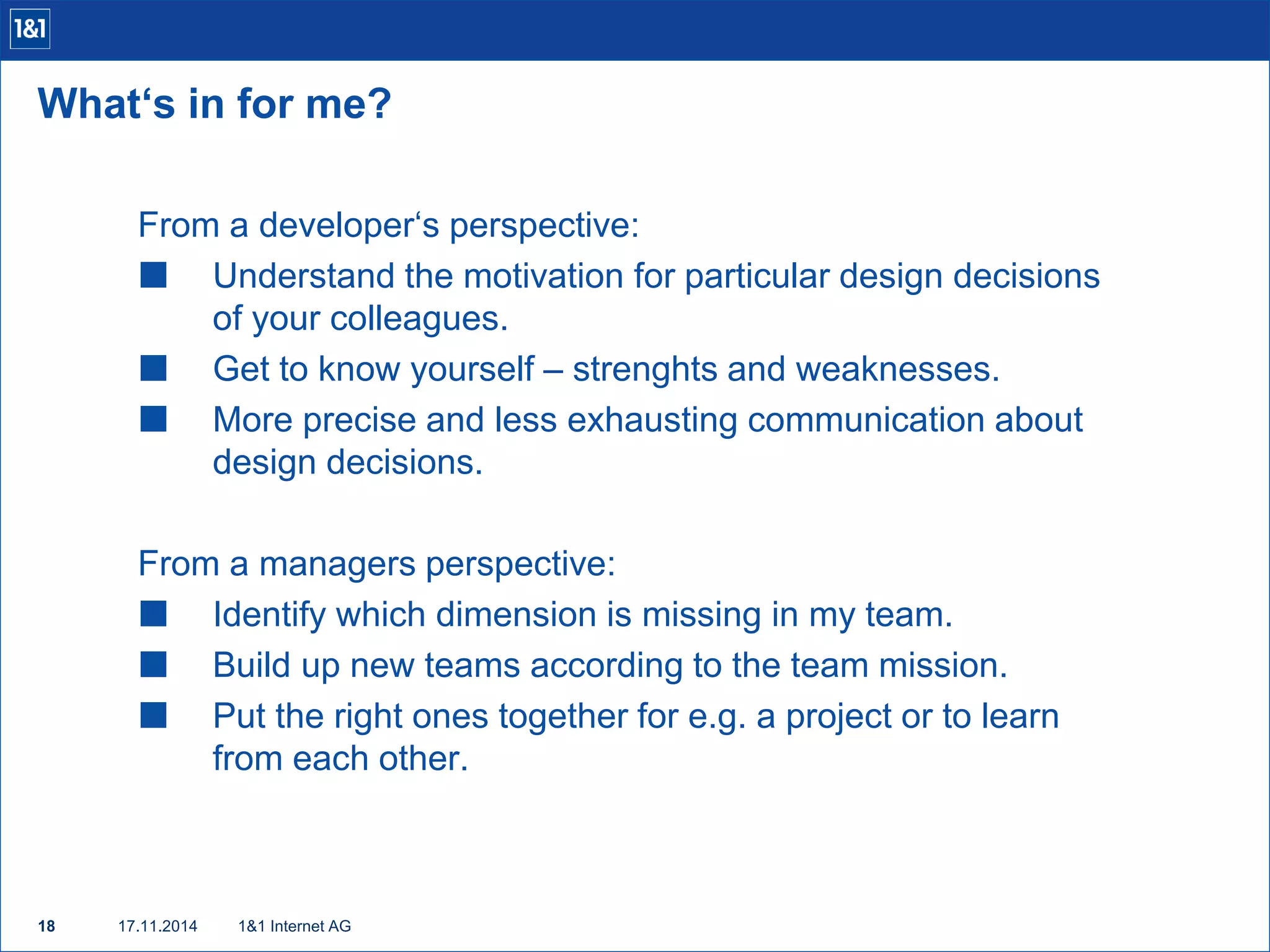 What‘s in for me? 
From a developer‘s perspective: 
 Understand the motivation for particular design decisions 
of your colleagues. 
 Get to know yourself – strenghts and weaknesses. 
 More precise and less exhausting communication about 
design decisions. 
From a managers perspective: 
 Identify which dimension is missing in my team. 
 Build up new teams according to the team mission. 
 Put the right ones together for e.g. a project or to learn 
from each other. 
18 17.11.2014 
1&1 Internet AG 
 