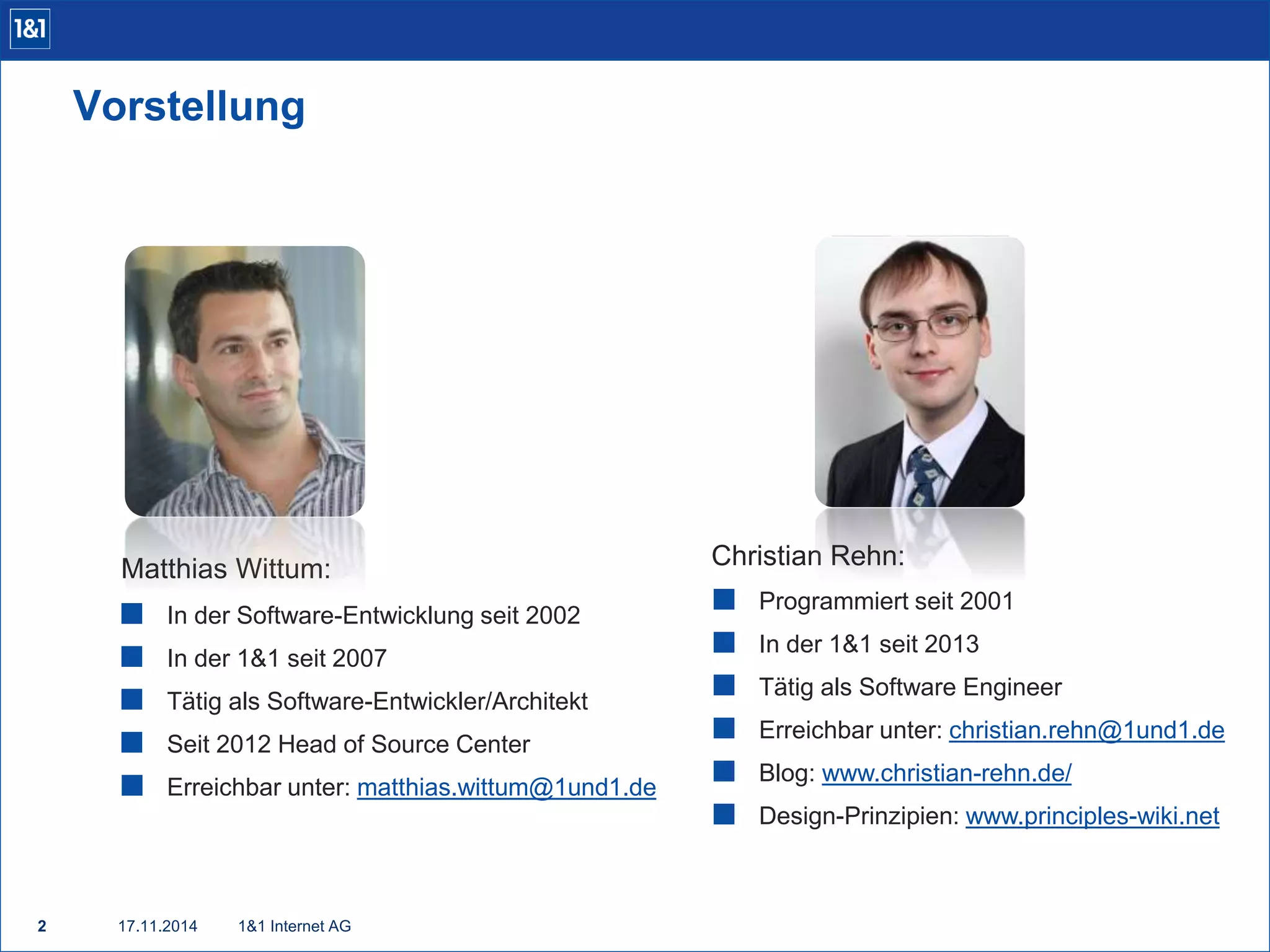 Vorstellung 
Matthias Wittum: 
 In der Software-Entwicklung seit 2002 
 In der 1&1 seit 2007 
 Tätig als Software-Entwickler/Architekt 
 Seit 2012 Head of Source Center 
 Erreichbar unter: matthias.wittum@1und1.de 
2 17.11.2014 1&1 Internet AG 
Christian Rehn: 
 Programmiert seit 2001 
 In der 1&1 seit 2013 
 Tätig als Software Engineer 
 Erreichbar unter: christian.rehn@1und1.de 
 Blog: www.christian-rehn.de/ 
 Design-Prinzipien: www.principles-wiki.net 
 