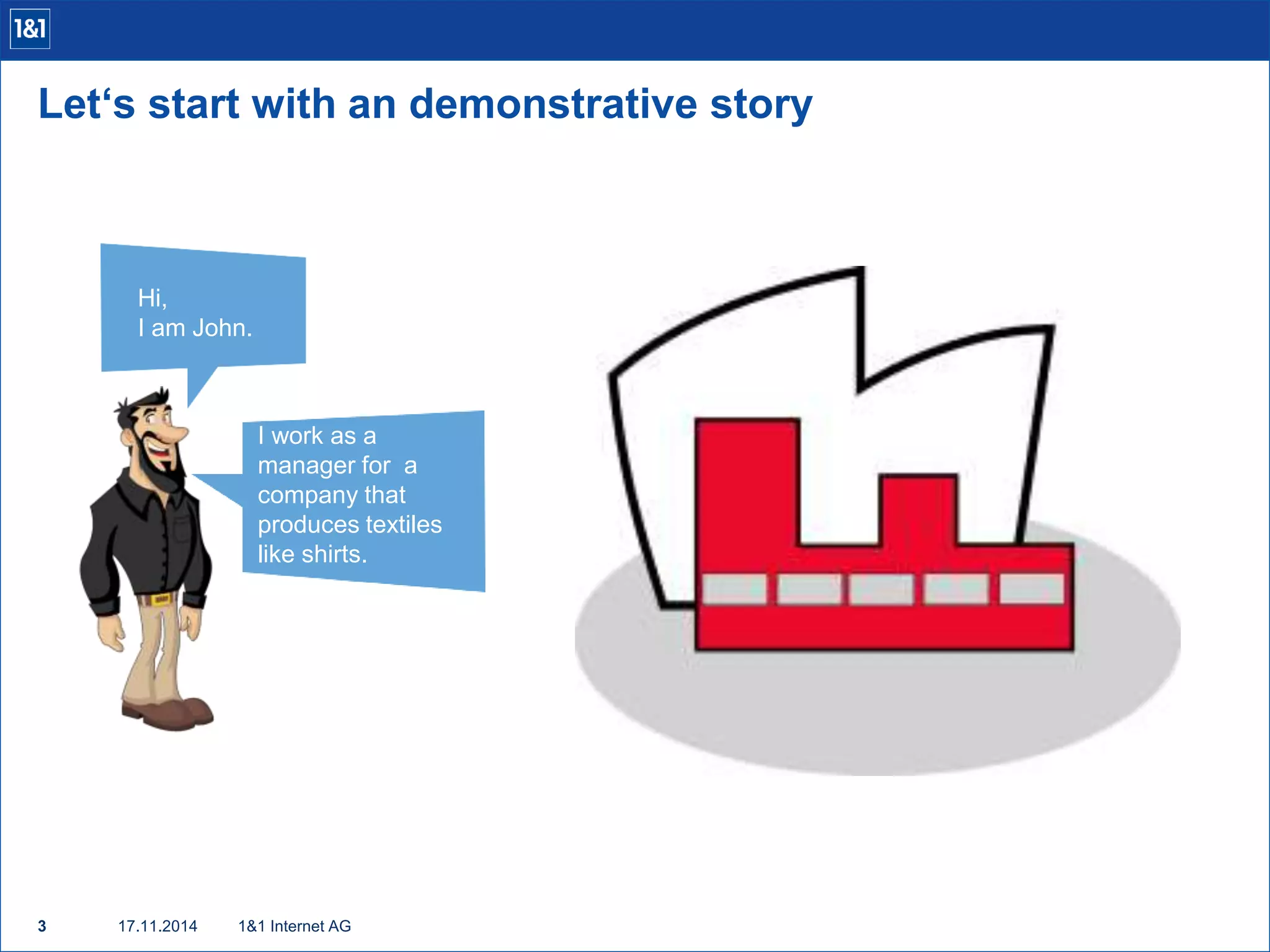 Let‘s start with an demonstrative story 
Hi, 
I am John. 
3 17.11.2014 
1&1 Internet AG 
I work as a 
manager for a 
company that 
produces textiles 
like shirts. 
 