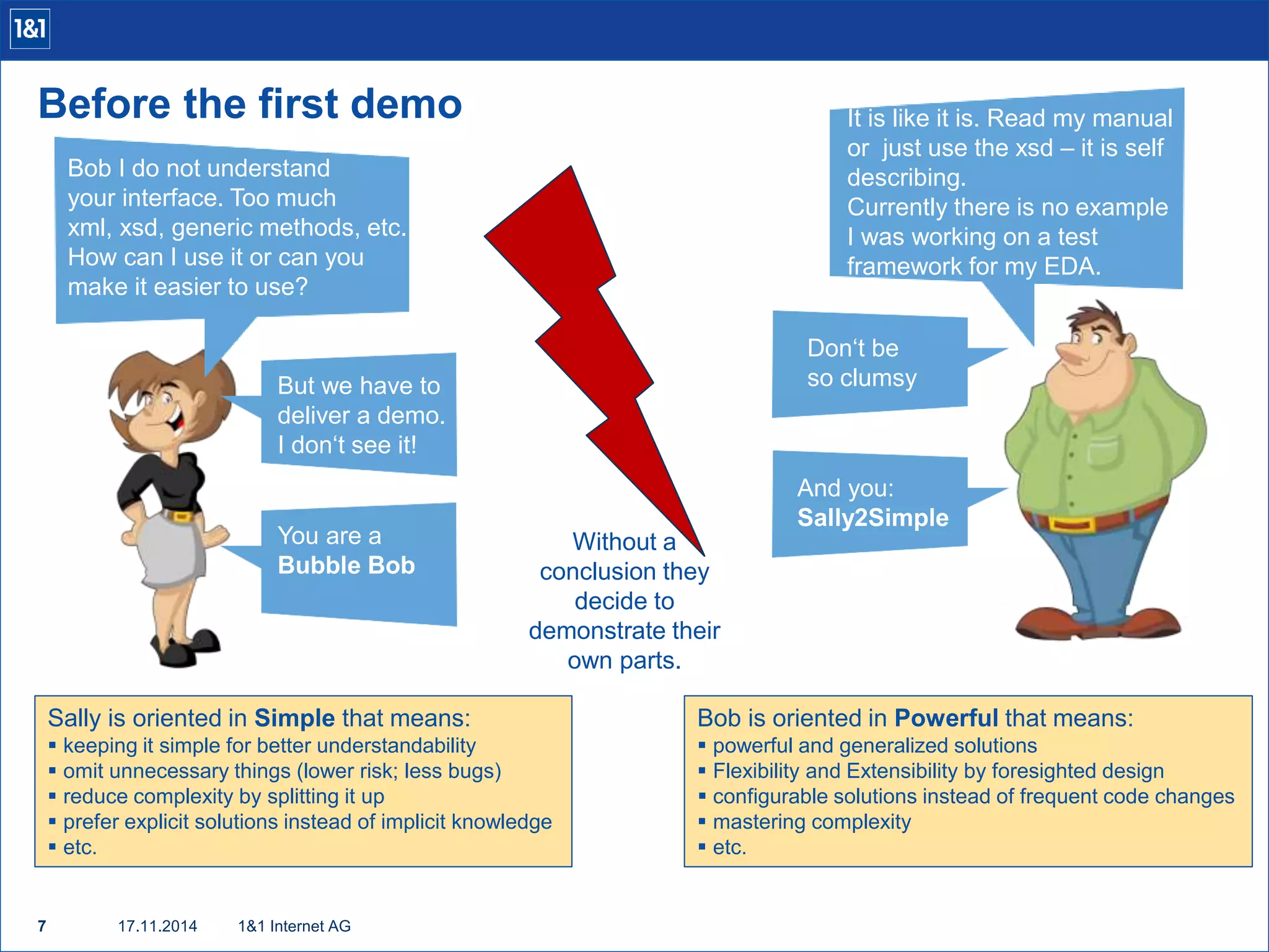 Before the first demo 
Bob I do not understand 
your interface. Too much 
xml, xsd, generic methods, etc. 
How can I use it or can you 
make it easier to use? 
7 17.11.2014 
1&1 Internet AG 
It is like it is. Read my manual 
or just use the xsd – it is self 
describing. 
Currently there is no example 
I was working on a test 
framework for my EDA. 
But we have to 
deliver a demo. 
I don‘t see it! 
Don‘t be 
so clumsy 
You are a 
Bubble Bob 
And you: 
Sally2Simple 
Sally is oriented in Simple that means: 
 keeping it simple for better understandability 
 omit unnecessary things (lower risk; less bugs) 
 reduce complexity by splitting it up 
 prefer explicit solutions instead of implicit knowledge 
 etc. 
Bob is oriented in Powerful that means: 
 powerful and generalized solutions 
 Flexibility and Extensibility by foresighted design 
 configurable solutions instead of frequent code changes 
 mastering complexity 
 etc. 
Without a 
conclusion they 
decide to 
demonstrate their 
own parts. 
 