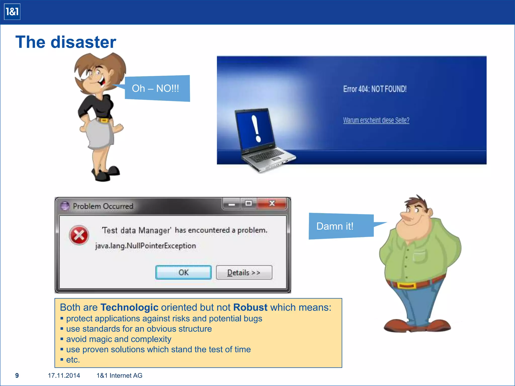 The disaster 
9 17.11.2014 
1&1 Internet AG 
Oh – NO!!! 
Damn it! 
Both are Technologic oriented but not Robust which means: 
 protect applications against risks and potential bugs 
 use standards for an obvious structure 
 avoid magic and complexity 
 use proven solutions which stand the test of time 
 etc. 
 