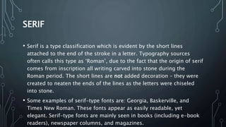 SERIF
• Serif is a type classification which is evident by the short lines
attached to the end of the stroke in a letter. Typography sources
often calls this type as ‘Roman’, due to the fact that the origin of serif
comes from inscription all writing carved into stone during the
Roman period. The short lines are not added decoration – they were
created to neaten the ends of the lines as the letters were chiseled
into stone.
• Some examples of serif-type fonts are: Georgia, Baskerville, and
Times New Roman. These fonts appear as easily readable, yet
elegant. Serif-type fonts are mainly seen in books (including e-book
readers), newspaper columns, and magazines.
 