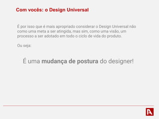 Com vocês: o Design Universal
É por isso que é mais apropriado considerar o Design Universal não
como uma meta a ser atingida, mas sim, como uma visão, um
processo a ser adotado em todo o ciclo de vida do produto.
Ou seja:
É uma mudança de postura do designer!
 