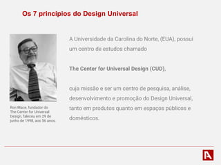 Os 7 princípios do Design Universal
A Universidade da Carolina do Norte, (EUA), possui
um centro de estudos chamado
The Center for Universal Design (CUD),
cuja missão e ser um centro de pesquisa, análise,
desenvolvimento e promoção do Design Universal,
tanto em produtos quanto em espaços públicos e
domésticos.
Ron Mace, fundador do
The Center for Universal
Design, faleceu em 29 de
junho de 1998, aos 56 anos.
 