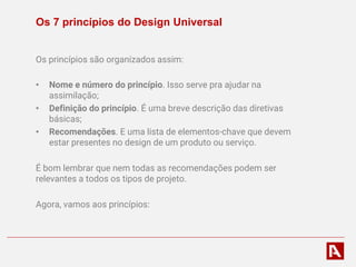 Os 7 princípios do Design Universal
Os princípios são organizados assim:
• Nome e número do princípio. Isso serve pra ajudar na
assimilação;
• Definição do princípio. É uma breve descrição das diretivas
básicas;
• Recomendações. E uma lista de elementos-chave que devem
estar presentes no design de um produto ou serviço.
É bom lembrar que nem todas as recomendações podem ser
relevantes a todos os tipos de projeto.
Agora, vamos aos princípios:
 