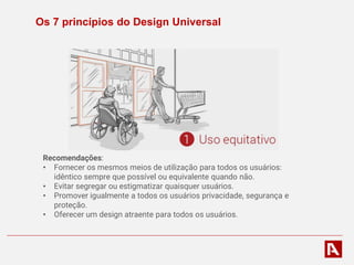 Os 7 princípios do Design Universal
Recomendações:
• Fornecer os mesmos meios de utilização para todos os usuários:
idêntico sempre que possível ou equivalente quando não.
• Evitar segregar ou estigmatizar quaisquer usuários.
• Promover igualmente a todos os usuários privacidade, segurança e
proteção.
• Oferecer um design atraente para todos os usuários.
 