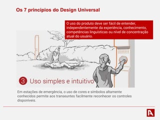 Os 7 princípios do Design Universal
Em estações de emergência, o uso de cores e símbolos altamente
conhecidos permite aos transeuntes facilmente reconhecer os controles
disponíveis.
O uso do produto deve ser fácil de entender,
independentemente da experiência, conhecimento,
competências linguísticas ou nível de concentração
atual do usuário.
 