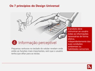 Os 7 princípios do Design Universal
Pequenas ranhuras no teclado do celular revelam onde
estão as funções mais importantes, sem que o usuário
tenha que olhar para as teclas.
O produto deve
comunicar ao usuário
todas as informações
necessárias de forma
efetiva,
independentemente das
suas condições
ambientais ou
habilidades sensoriais.
 