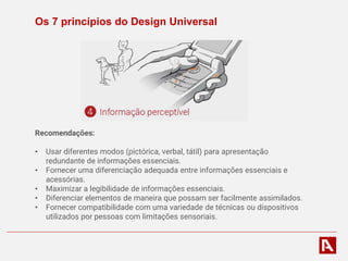 Os 7 princípios do Design Universal
Recomendações:
• Usar diferentes modos (pictórica, verbal, tátil) para apresentação
redundante de informações essenciais.
• Fornecer uma diferenciação adequada entre informações essenciais e
acessórias.
• Maximizar a legibilidade de informações essenciais.
• Diferenciar elementos de maneira que possam ser facilmente assimilados.
• Fornecer compatibilidade com uma variedade de técnicas ou dispositivos
utilizados por pessoas com limitações sensoriais.
 