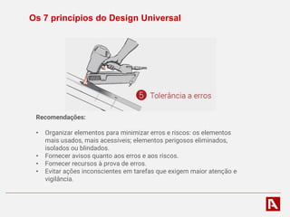 Os 7 princípios do Design Universal
Recomendações:
• Organizar elementos para minimizar erros e riscos: os elementos
mais usados, mais acessíveis; elementos perigosos eliminados,
isolados ou blindados.
• Fornecer avisos quanto aos erros e aos riscos.
• Fornecer recursos à prova de erros.
• Evitar ações inconscientes em tarefas que exigem maior atenção e
vigilância.
 