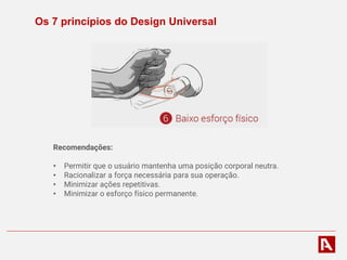 Os 7 princípios do Design Universal
Recomendações:
• Permitir que o usuário mantenha uma posição corporal neutra.
• Racionalizar a força necessária para sua operação.
• Minimizar ações repetitivas.
• Minimizar o esforço físico permanente.
 