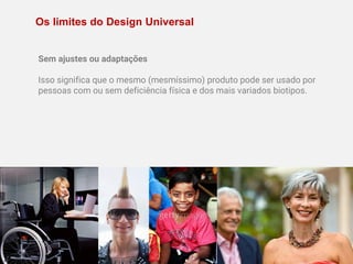 Os limites do Design Universal
Sem ajustes ou adaptações
Isso significa que o mesmo (mesmíssimo) produto pode ser usado por
pessoas com ou sem deficiência física e dos mais variados biotipos.
 