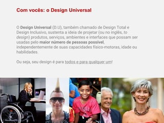 Com vocês: o Design Universal
O Design Universal (D.U), também chamado de Design Total e
Design Inclusivo, sustenta a ideia de projetar (ou no inglês, to
design) produtos, serviços, ambientes e interfaces que possam ser
usadas pelo maior número de pessoas possível,
independentemente de suas capacidades físico-motoras, idade ou
habilidades.
Ou seja, seu design é para todos e para qualquer um!
 