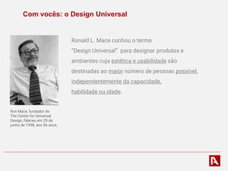 Com vocês: o Design Universal
Ronald L. Mace cunhou o termo
“Design Universal” para designar produtos e
ambientes cuja estética e usabilidade são
destinadas ao maior número de pessoas possível,
independentemente da capacidade,
habilidade ou idade.
Ron Mace, fundador do
The Center for Universal
Design, faleceu em 29 de
junho de 1998, aos 56 anos.
 