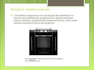 Princípio 5 – Tolerância ao erro
 Considerar a segurança na concepção de ambientes e a
escolha dos materiais de acabamento e demais produtos -
como corrimãos, equipamentos eletromecânicos, entre outros
visando minimizar os riscos de acidentes.
 