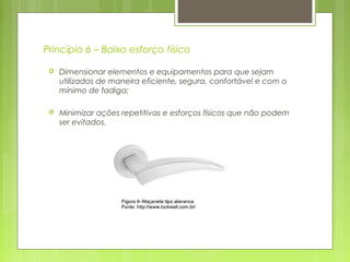 Princípio 6 – Baixo esforço físico
 Dimensionar elementos e equipamentos para que sejam
utilizados de maneira eficiente, segura, confortável e com o
mínimo de fadiga;
 Minimizar ações repetitivas e esforços físicos que não podem
ser evitados.
 