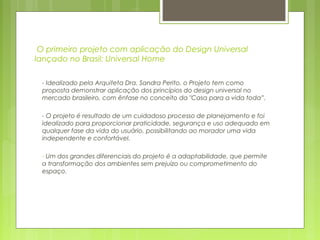 O primeiro projeto com aplicação do Design Universal
lançado no Brasil: Universal Home
- Idealizado pela Arquiteta Dra. Sandra Perito, o Projeto tem como
proposta demonstrar aplicação dos princípios do design universal no
mercado brasileiro, com ênfase no conceito da "Casa para a vida toda”.
- O projeto é resultado de um cuidadoso processo de planejamento e foi
idealizado para proporcionar praticidade, segurança e uso adequado em
qualquer fase da vida do usuário, possibilitando ao morador uma vida
independente e confortável.
- Um dos grandes diferenciais do projeto é a adaptabilidade, que permite
a transformação dos ambientes sem prejuízo ou comprometimento do
espaço.
 