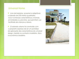 Universal Home
 Livre de barreiras, acessível e adaptável,
o sobrado de 270 metros quadrados,
inclui numerosas características universais,
já instaladas ou previstas, que permitem uso
facilitado de crianças a idosos.
 O sobrado urbano foi construído com
o propósito expresso de ser um protótipo
da aplicação das características do universal
design, inserido no contexto imobiliário, físico
e econômico brasileiro.
 
