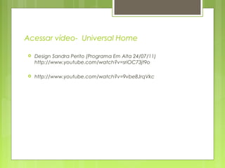 Acessar vídeo- Universal Home
 Design Sandra Perito (Programa Em Alta 24/07/11)
http://www.youtube.com/watch?v=sriOC73jt9o
 http://www.youtube.com/watch?v=9vbe8JrqVkc
 