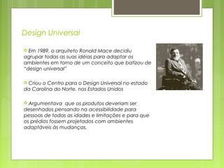 Design Universal
 Em 1989, o arquiteto Ronald Mace decidiu
agrupar todas as suas idéias para adaptar os
ambientes em torno de um conceito que batizou de
“design universal”
 Criou o Centro para o Design Universal no estado
da Carolina do Norte, nos Estados Unidos
 Argumentava que os produtos deveriam ser
desenhados pensando na acessibilidade para
pessoas de todas as idades e limitações e para que
os prédios fossem projetados com ambientes
adaptáveis às mudanças.
 
 