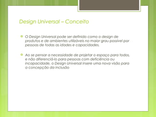 Design Universal – Conceito
 O Design Universal pode ser definido como o design de
produtos e de ambientes utilizáveis no maior grau possível por
pessoas de todas as idades e capacidades.
 Ao se pensar a necessidade de projetar o espaço para todos,
e não diferenciá-lo para pessoas com deficiência ou
incapacidade, o Design Universal insere uma nova visão para
a concepção da inclusão
 