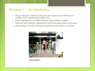 Princípio 1 – Uso equitativo
 Propor espaços, objetos e produtos que possam ser utilizados por
usuários com capacidades diferentes;
 Evitar segregação ou estigmatização de qualquer usuário;
 Oferecer privacidade, segurança e proteção para todos os usuários;
 Desenvolver e fornecer produtos atraentes para todos os usuários.
 