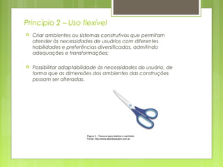 Princípio 2 – Uso flexível
 Criar ambientes ou sistemas construtivos que permitam
atender às necessidades de usuários com diferentes
habilidades e preferências diversificadas, admitindo
adequações e transformações;
 Possibilitar adaptabilidade às necessidades do usuário, de
forma que as dimensões dos ambientes das construções
possam ser alteradas.
 