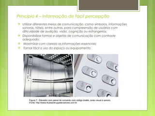 Princípio 4 – Informação de fácil percepção
 Utilizar diferentes meios de comunicação, como símbolos, informações
sonoras, táteis, entre outras, para compreensão de usuários com
dificuldade de audição, visão, cognição ou estrangeiros;
 Disponibilizar formas e objetos de comunicação com contraste
adequado;
 Maximizar com clareza as informações essenciais;
 Tornar fácil o uso do espaço ou equipamento
 
