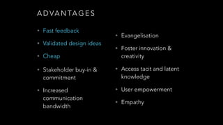 A D V A N TA G E S
• Fast feedback
!
• Validated design ideas
!
• Cheap
!
• !Stakeholder buy-in &

commitment

• Evangelisation
• Foster innovation &

creativity

• Access tacit and latent

knowledge

!

• Increased

• User empowerment

!

communication
bandwidth

• Empathy

 