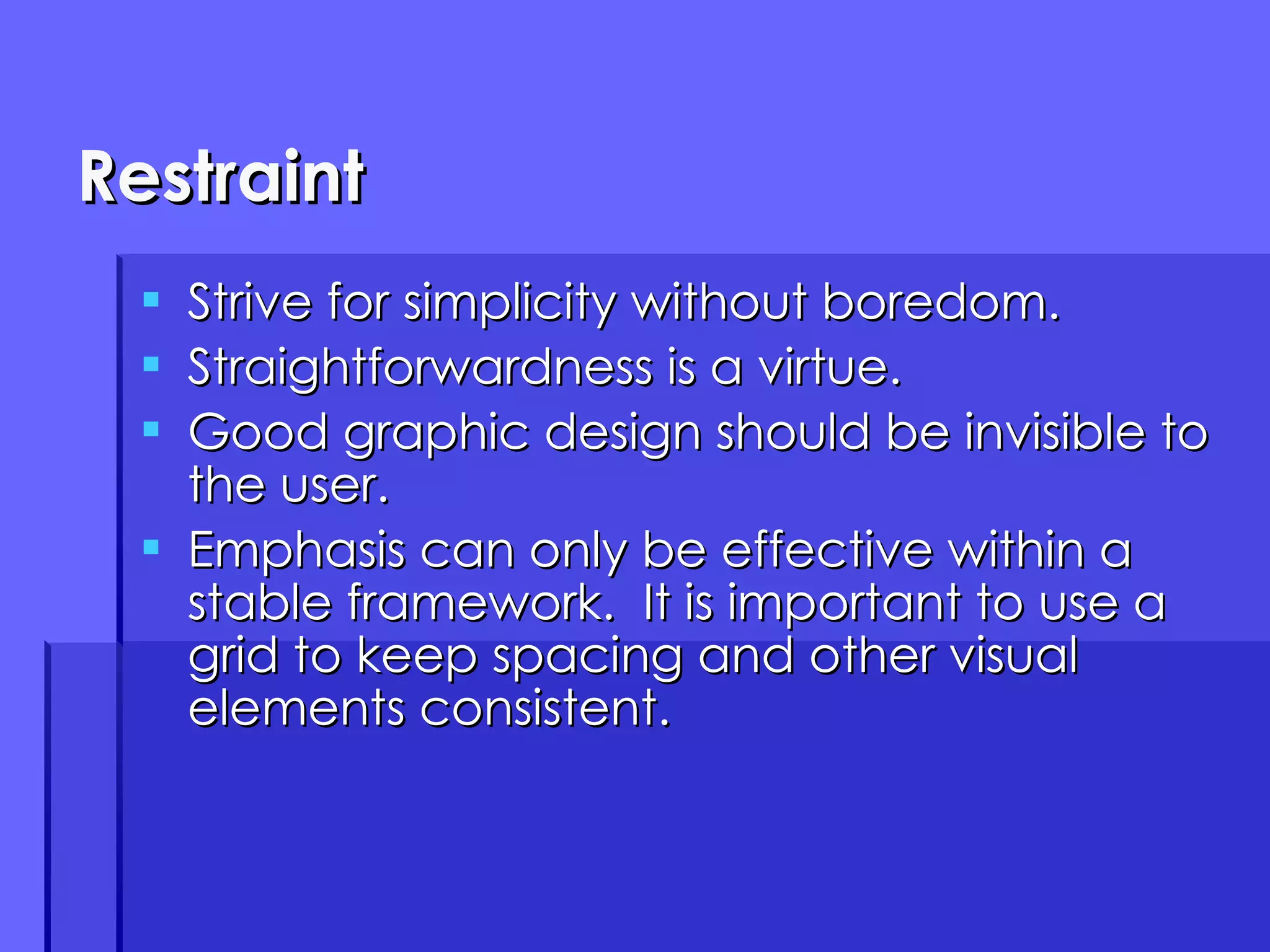Restraint Strive for simplicity without boredom. Straightforwardness is a virtue. Good graphic design should be invisible to the user. Emphasis can only be effective within a stable framework.  It is important to use a grid to keep spacing and other visual elements consistent. 