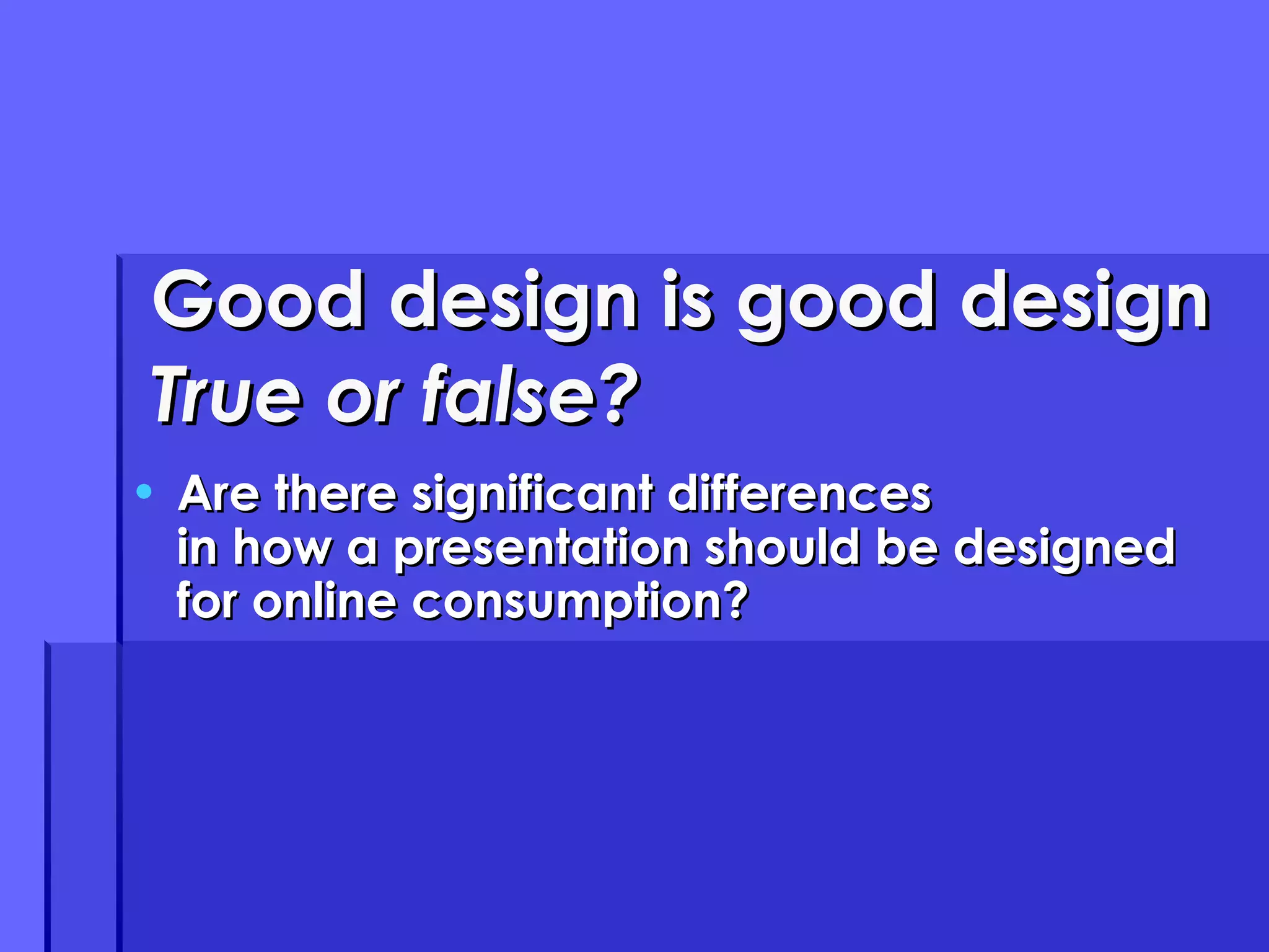 Good design is good design True or false? Are there significant differences in how a presentation should be designed for online consumption? 