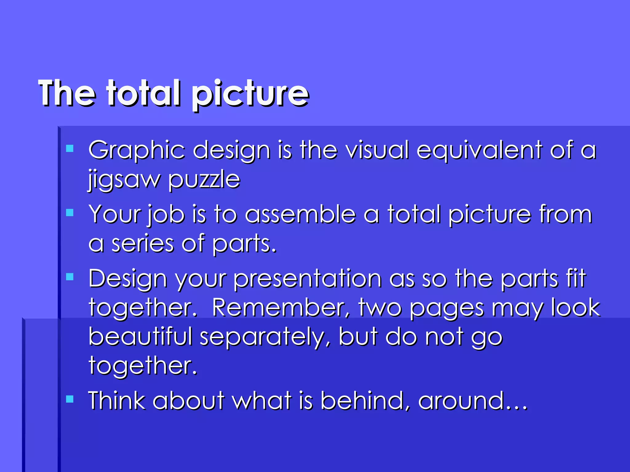The total picture Graphic design is the visual equivalent of a jigsaw puzzle Your job is to assemble a total picture from a series of parts. Design your presentation as so the parts fit together.  Remember, two pages may look beautiful separately, but do not go together. Think about what is behind, around… 
