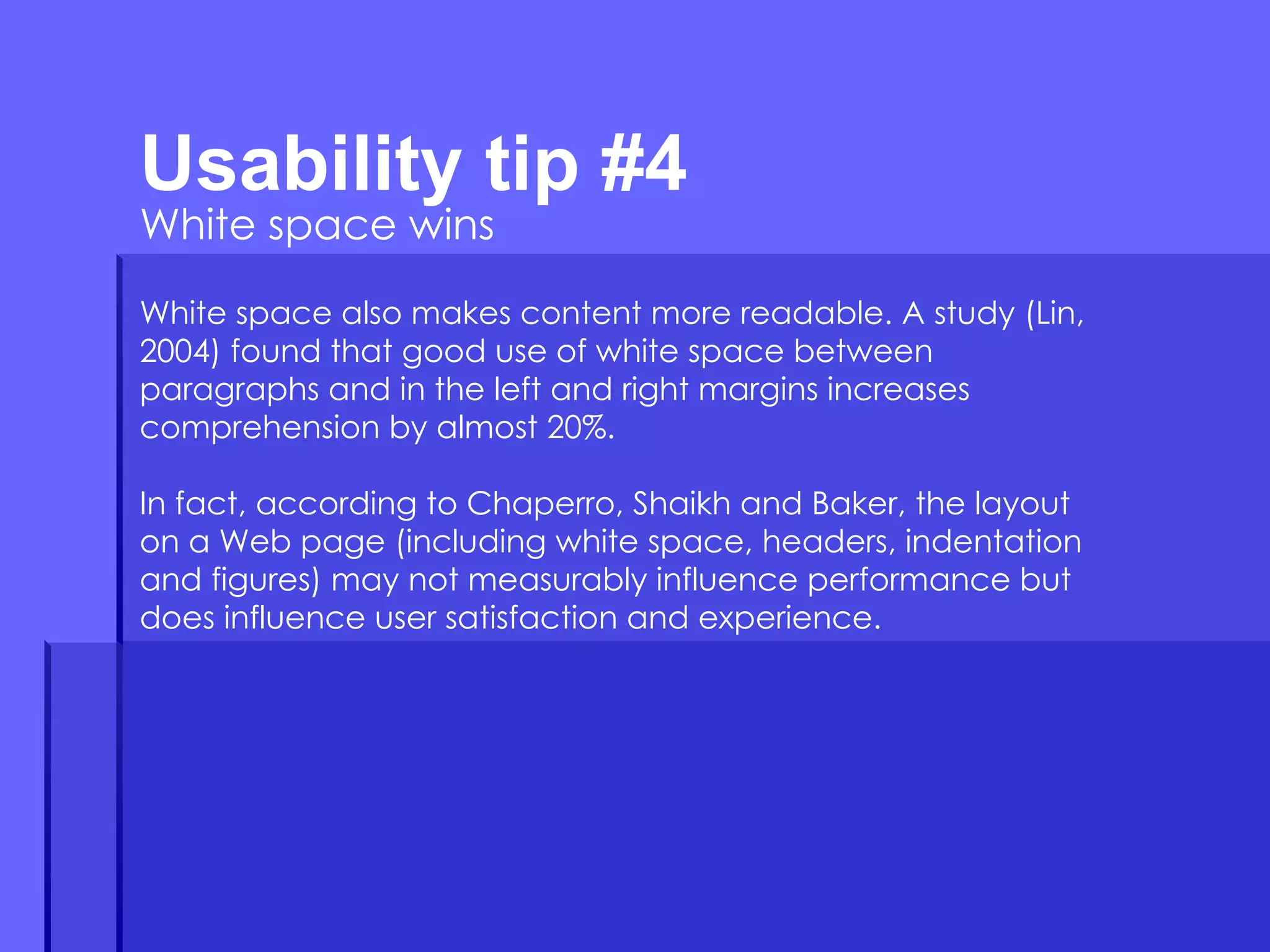 Usability tip #4  White space wins White space also makes content more readable. A study (Lin, 2004) found that good use of white space between paragraphs and in the left and right margins increases comprehension by almost 20%.  In fact, according to Chaperro, Shaikh and Baker, the layout on a Web page (including white space, headers, indentation and figures) may not measurably influence performance but does influence user satisfaction and experience. 
