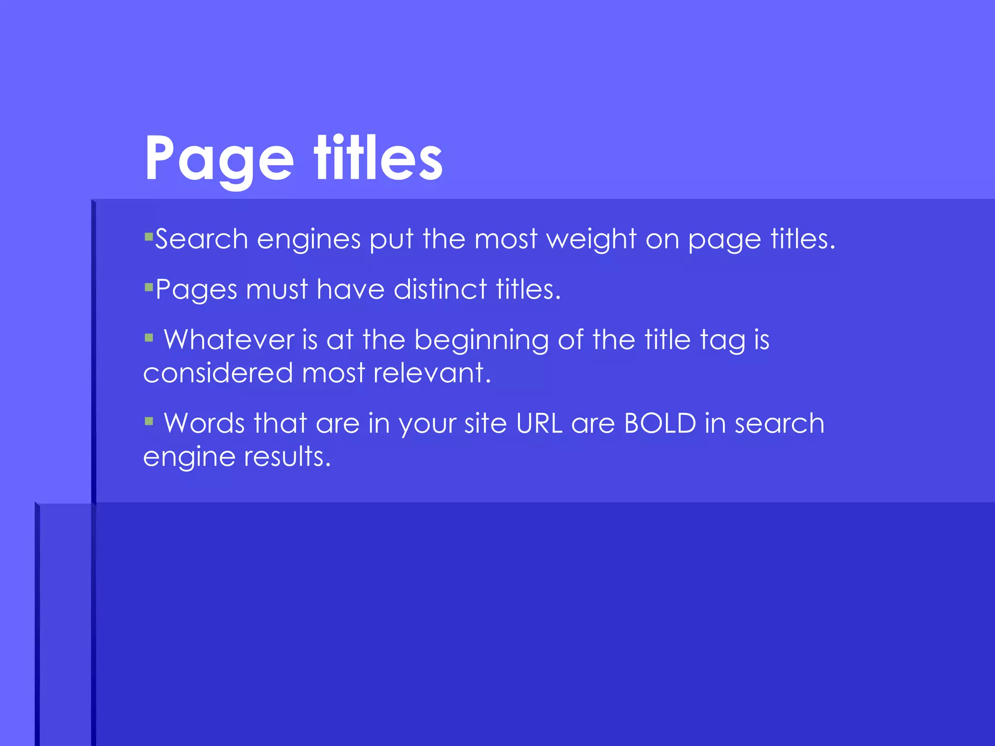 Search engines put the most weight on page titles. Pages must have distinct titles. Whatever is at the beginning of the title tag is considered most relevant. Words that are in your site URL are BOLD in search engine results.  Page titles 
