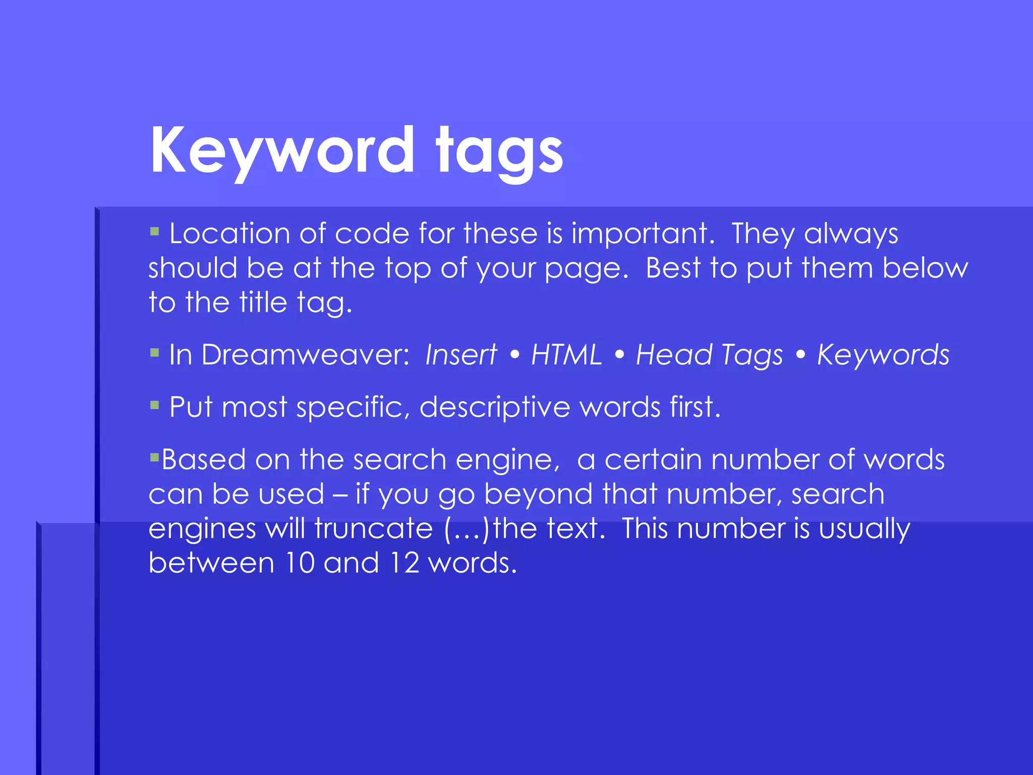 Location of code for these is important.  They always should be at the top of your page.  Best to put them below to the title tag.  In Dreamweaver:  Insert • HTML • Head Tags • Keywords Put most specific, descriptive words first. Based on the search engine,  a certain number of words can be used – if you go beyond that number, search engines will truncate (…)the text.  This number is usually between 10 and 12 words.  Keyword tags 